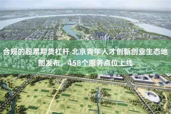 合规的股票期货杠杆 北京青年人才创新创业生态地图发布，458个服务点位上线