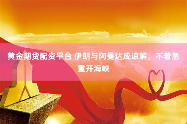 黄金期货配资平台 伊朗与阿曼达成谅解，不着急重开海峡