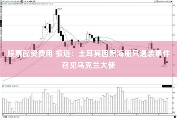 股票配资费用 报道：土耳其因黑海船只遇袭事件召见乌克兰大使