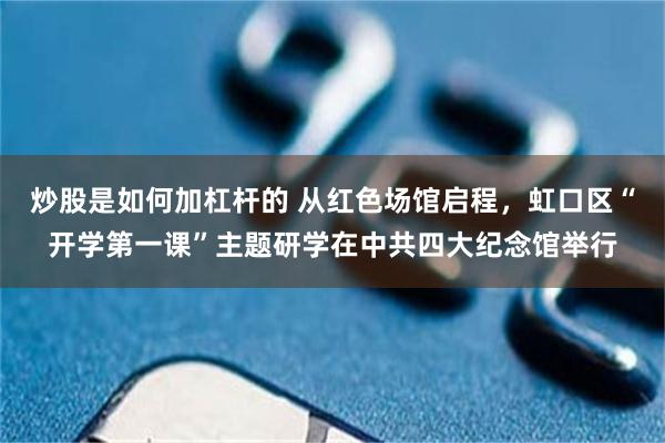炒股是如何加杠杆的 从红色场馆启程，虹口区“开学第一课”主题研学在中共四大纪念馆举行
