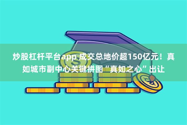 炒股杠杆平台app 成交总地价超150亿元！真如城市副中心关键拼图“真如之心”出让