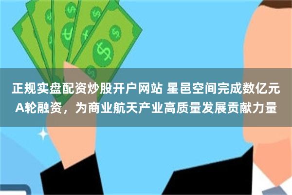 正规实盘配资炒股开户网站 星邑空间完成数亿元A轮融资，为商业航天产业高质量发展贡献力量