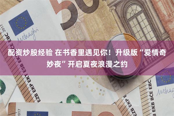 配资炒股经验 在书香里遇见你！升级版“爱情奇妙夜”开启夏夜浪漫之约