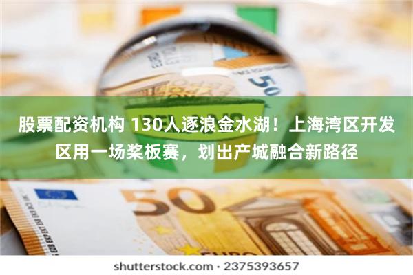 股票配资机构 130人逐浪金水湖！上海湾区开发区用一场桨板赛，划出产城融合新路径