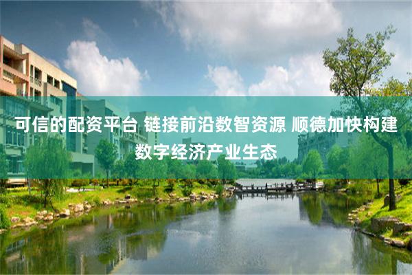 可信的配资平台 链接前沿数智资源 顺德加快构建数字经济产业生态