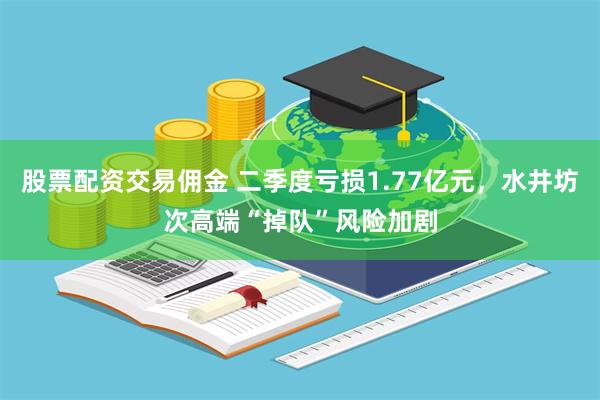 股票配资交易佣金 二季度亏损1.77亿元，水井坊次高端“掉队”风险加剧