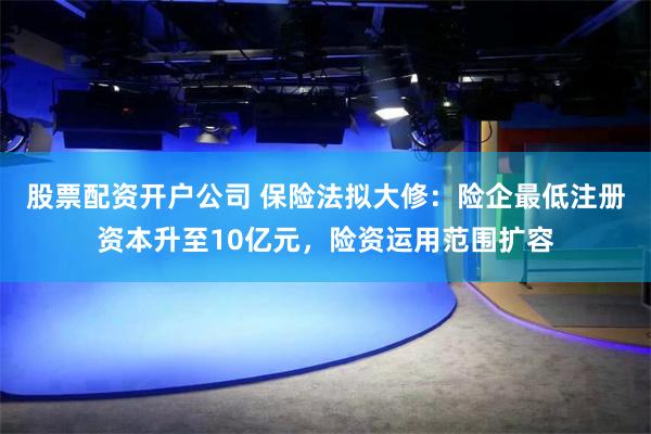 股票配资开户公司 保险法拟大修：险企最低注册资本升至10亿元，险资运用范围扩容
