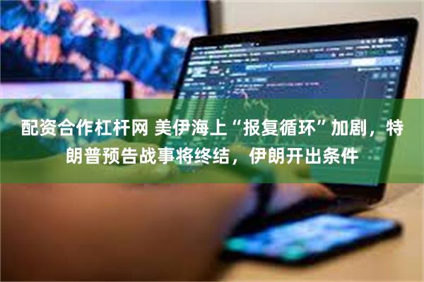 配资合作杠杆网 美伊海上“报复循环”加剧，特朗普预告战事将终结，伊朗开出条件
