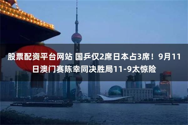 股票配资平台网站 国乒仅2席日本占3席！9月11日澳门赛陈幸同决胜局11-9太惊险