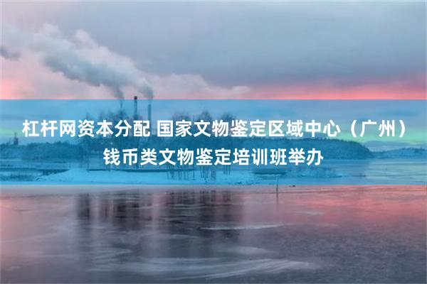 杠杆网资本分配 国家文物鉴定区域中心（广州）钱币类文物鉴定培训班举办