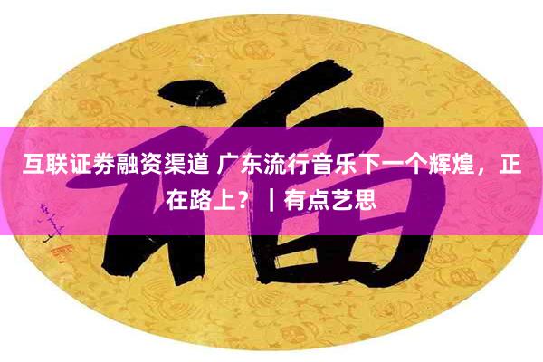 互联证劵融资渠道 广东流行音乐下一个辉煌，正在路上？｜有点艺思