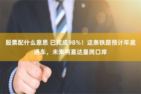 股票配什么意思 已完成98%！这条铁路预计年底通车，未来将直达皇岗口岸