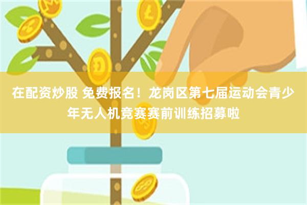 在配资炒股 免费报名！龙岗区第七届运动会青少年无人机竞赛赛前训练招募啦