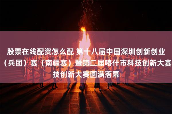 股票在线配资怎么配 第十八届中国深圳创新创业大赛新疆（兵团）赛（南疆赛）暨第二届喀什市科技创新大赛圆满落幕