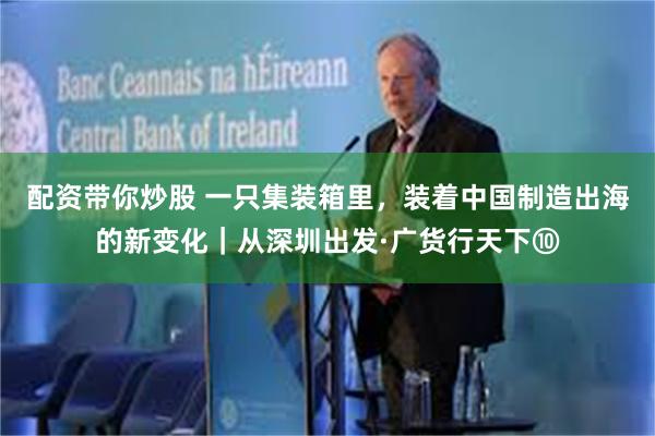 配资带你炒股 一只集装箱里,装着中国制造出海的新变化|从深圳出发·广货行天下⑩