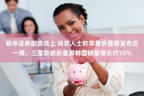 联华证券配资线上 消息人士称苹果折叠屏发布后一周，三星新款折叠屏韩国销量增长约10%