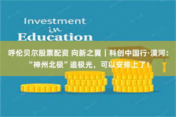 呼伦贝尔股票配资 向新之翼｜科创中国行·漠河：“神州北极”追极光，可以安排上了！