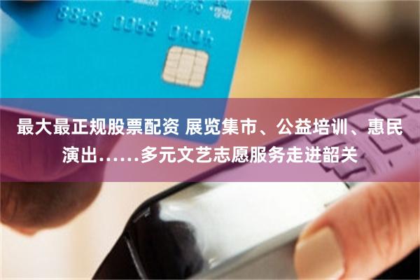 最大最正规股票配资 展览集市、公益培训、惠民演出……多元文艺志愿服务走进韶关