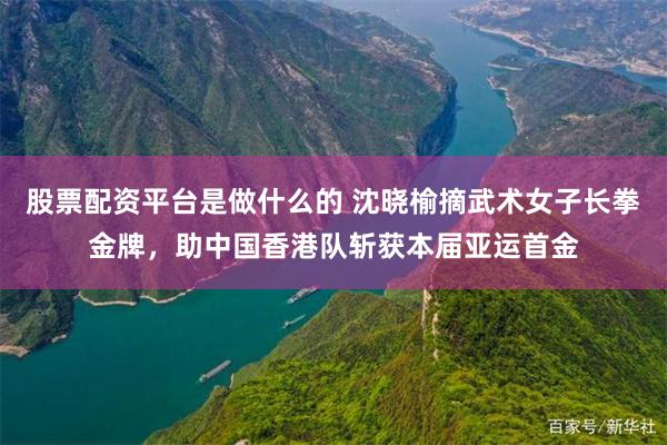 股票配资平台是做什么的 沈晓榆摘武术女子长拳金牌，助中国香港队斩获本届亚运首金