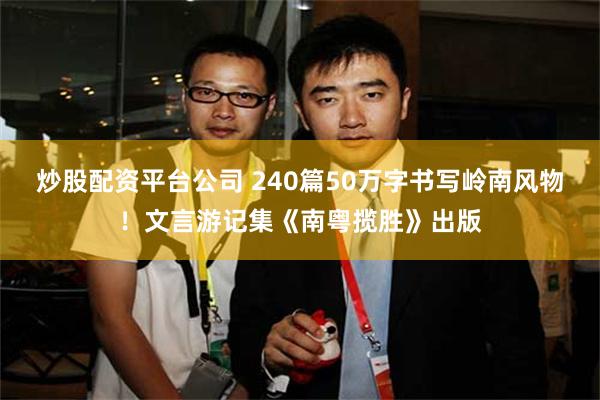 炒股配资平台公司 240篇50万字书写岭南风物！文言游记集《南粤揽胜》出版