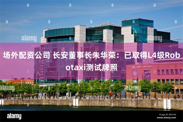 场外配资公司 长安董事长朱华荣：已取得L4级Robotaxi测试牌照