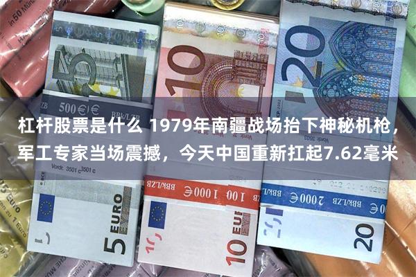 杠杆股票是什么 1979年南疆战场抬下神秘机枪，军工专家当场震撼，今天中国重新扛起7.62毫米