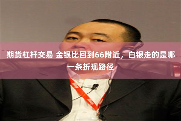 期货杠杆交易 金银比回到66附近，白银走的是哪一条折现路径