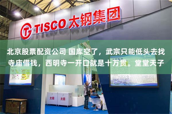 北京股票配资公司 国库空了，武宗只能低头去找寺庙借钱，西明寺一开口就是十万贯。堂堂天子