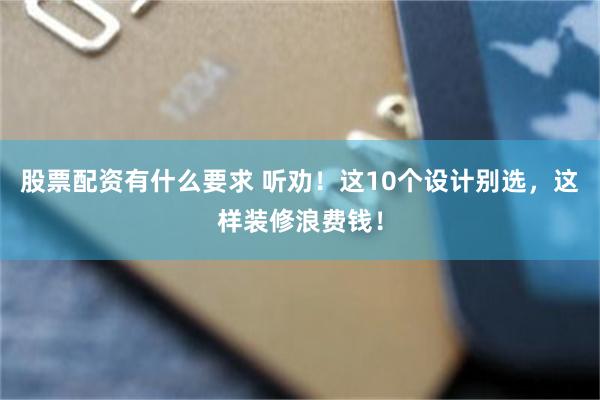 股票配资有什么要求 听劝!这10个设计别选,这样装修浪费钱!