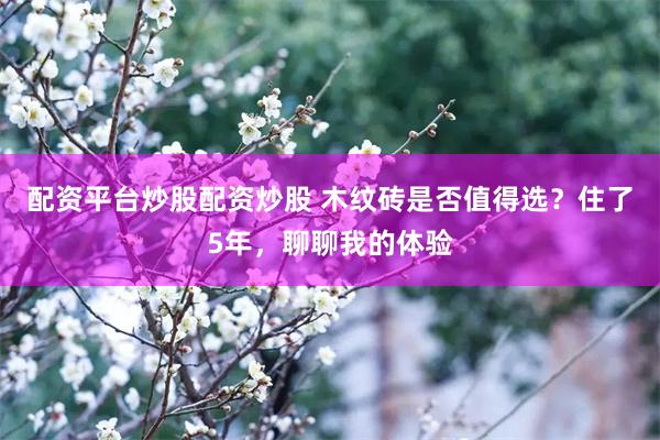 配资平台炒股配资炒股 木纹砖是否值得选？住了5年，聊聊我的体验