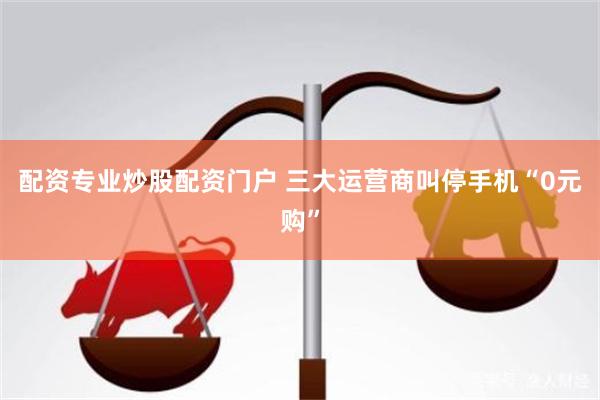 配资专业炒股配资门户 三大运营商叫停手机“0元购”