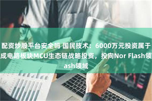 配资炒股平台安全吗 国民技术：6000万元投资属于集成电路板块MCU生态链战略投资，投向Nor Flash领域
