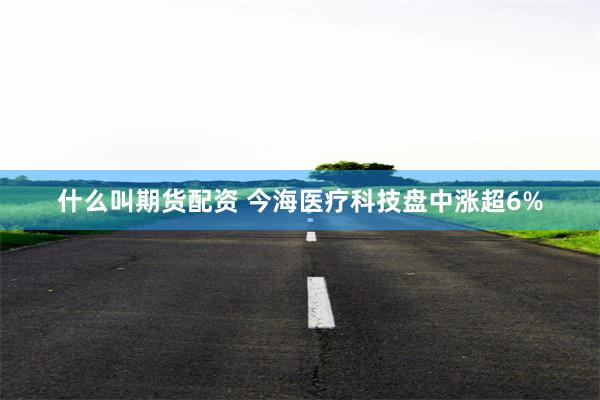 什么叫期货配资 今海医疗科技盘中涨超6%