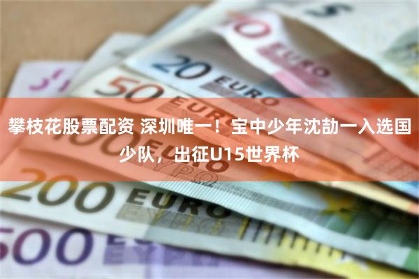 攀枝花股票配资 深圳唯一！宝中少年沈劼一入选国少队，出征U15世界杯