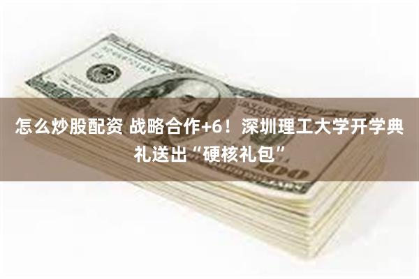 怎么炒股配资 战略合作+6！深圳理工大学开学典礼送出“硬核礼包”