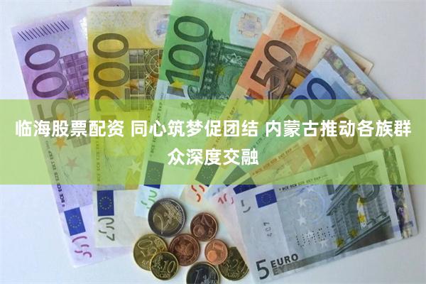 临海股票配资 同心筑梦促团结 内蒙古推动各族群众深度交融