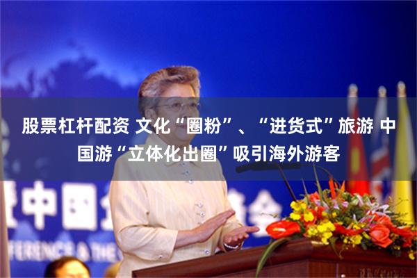 股票杠杆配资 文化“圈粉”、“进货式”旅游 中国游“立体化出圈”吸引海外游客