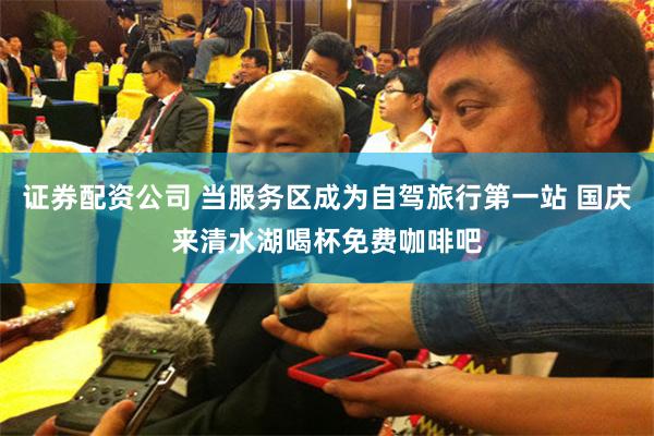 证券配资公司 当服务区成为自驾旅行第一站 国庆来清水湖喝杯免费咖啡吧