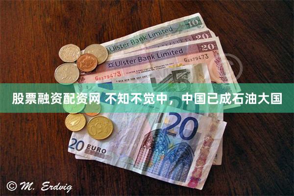 股票融资配资网 不知不觉中，中国已成石油大国