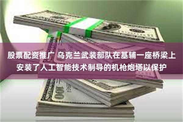 股票配资推广 乌克兰武装部队在基辅一座桥梁上安装了人工智能技术制导的机枪炮塔以保护